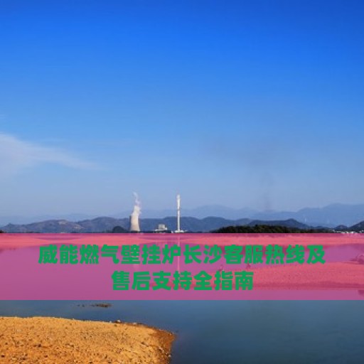 威能燃气壁挂炉长沙客服热线及售后支持全指南