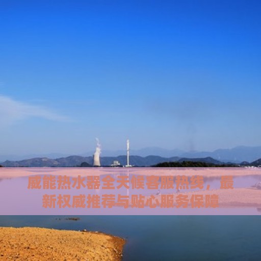 威能热水器全天候客服热线，最新权威推荐与贴心服务保障