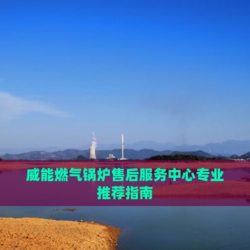 威能燃气锅炉售后服务中心专业推荐指南
