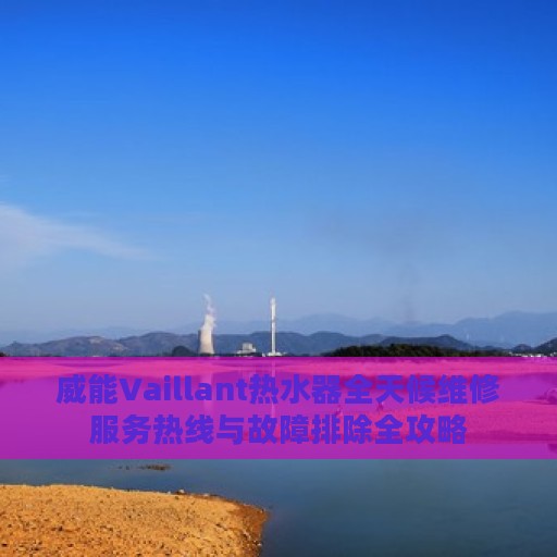 威能Vaillant热水器全天候维修服务热线与故障排除全攻略