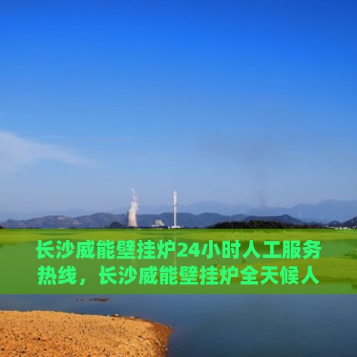 长沙威能壁挂炉24小时人工服务热线，长沙威能壁挂炉全天候人工服务热线在线解答