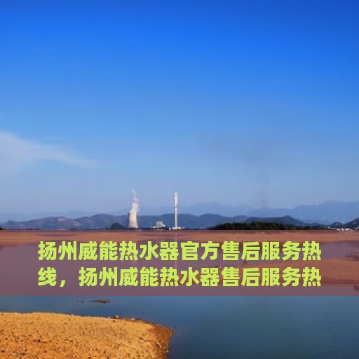扬州威能热水器官方售后服务热线，扬州威能热水器售后服务热线官方解析与咨询指南